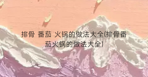 排骨 番茄 火锅的做法大全(排骨番茄火锅的做法大全)